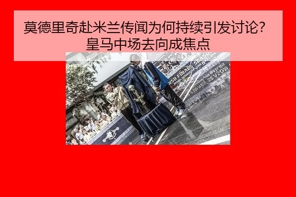 莫德里奇赴米兰传闻为何持续引发讨论？皇马中场去向成焦点